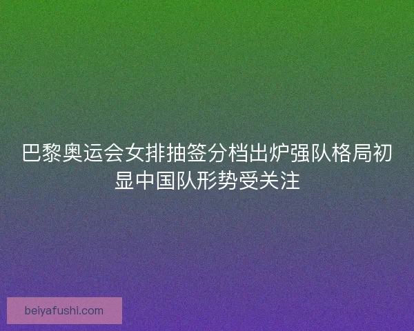 巴黎奥运会女排抽签分档出炉强队格局初显中国队形势受关注 巴黎奥运会女排抽签分档出炉强队格局初显中国队形势受关注