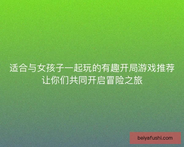 适合与女孩子一起玩的有趣开局游戏推荐让你们共同开启冒险之旅
