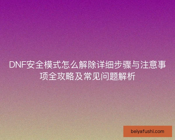 DNF安全模式怎么解除详细步骤与注意事项全攻略及常见问题解析
