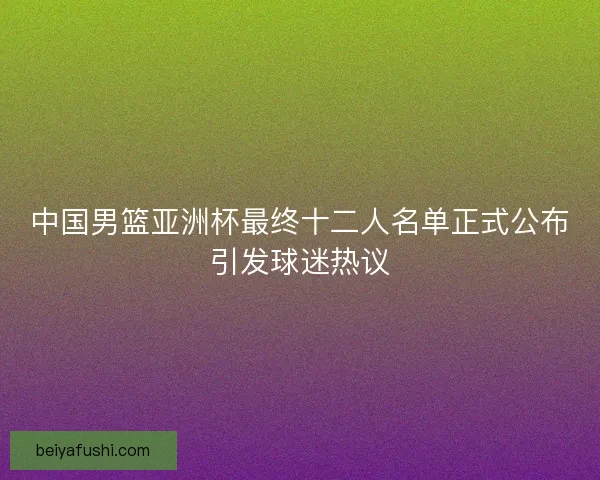 中国男篮亚洲杯最终十二人名单正式公布引发球迷热议