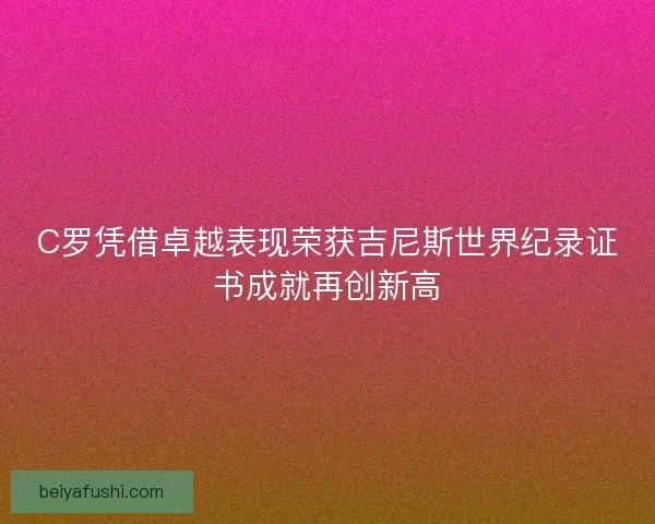 C罗凭借卓越表现荣获吉尼斯世界纪录证书成就再创新高 C罗凭借卓越表现荣获吉尼斯世界纪录证书成就再创新高