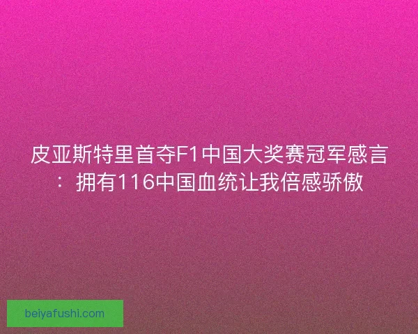 皮亚斯特里首夺F1中国大奖赛冠军感言：拥有116中国血统让我倍感骄傲