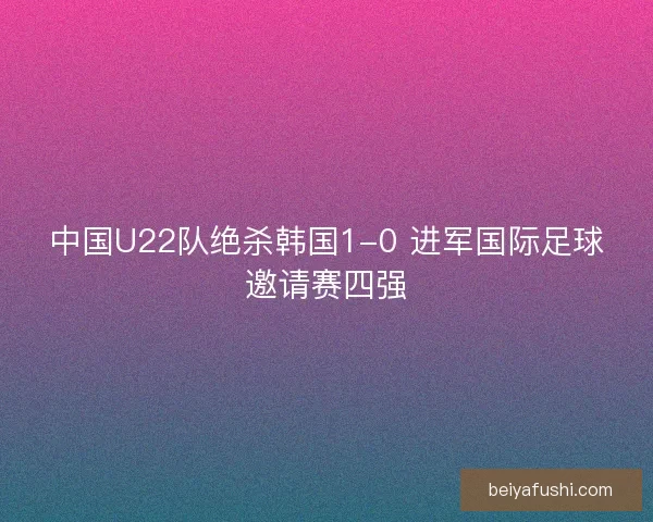 中国U22队绝杀韩国1-0 进军国际足球邀请赛四强