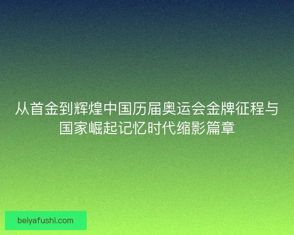 从首金到辉煌中国历届奥运会金牌征程与国家崛起记忆时代缩影篇章