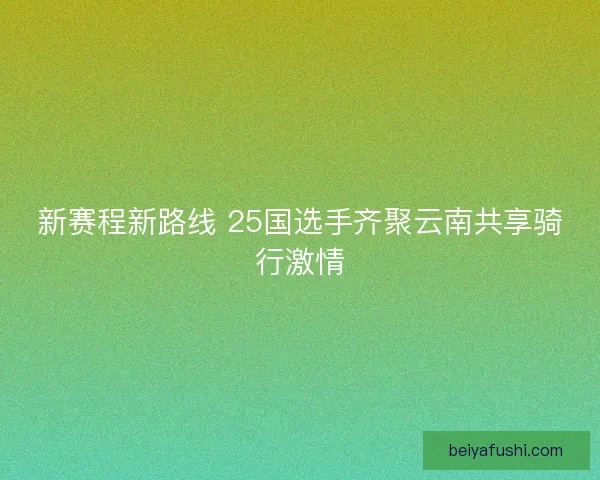 新赛程新路线 25国选手齐聚云南共享骑行激情