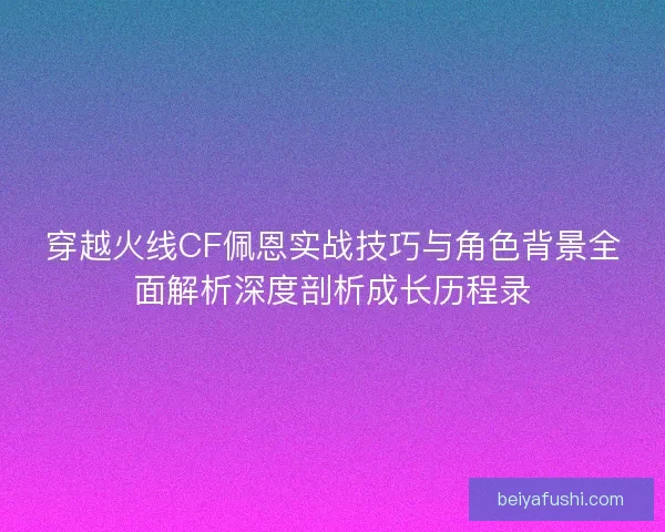 穿越火线CF佩恩实战技巧与角色背景全面解析深度剖析成长历程录