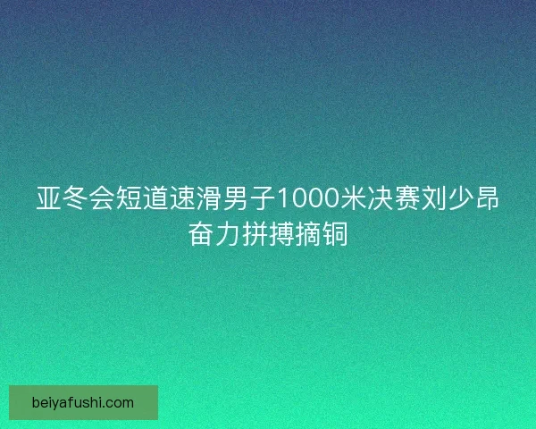 亚冬会短道速滑男子1000米决赛刘少昂奋力拼搏摘铜
