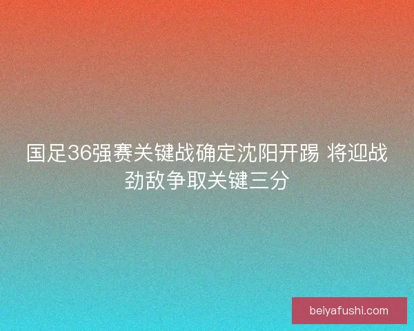 国足36强赛关键战确定沈阳开踢 将迎战劲敌争取关键三分