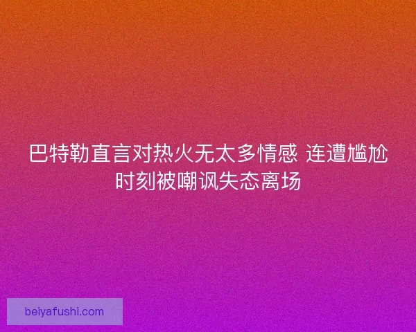 巴特勒直言对热火无太多情感 连遭尴尬时刻被嘲讽失态离场