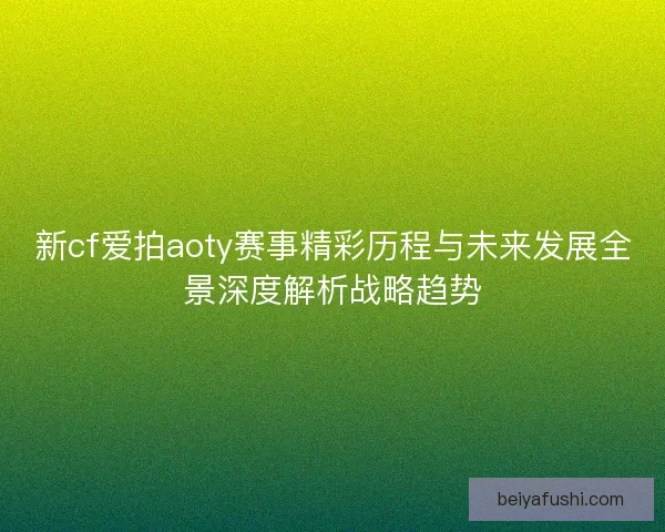新cf爱拍aoty赛事精彩历程与未来发展全景深度解析战略趋势