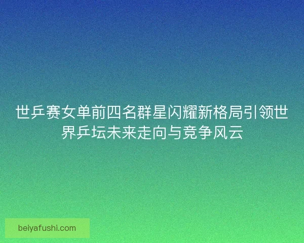 世乒赛女单前四名群星闪耀新格局引领世界乒坛未来走向与竞争风云