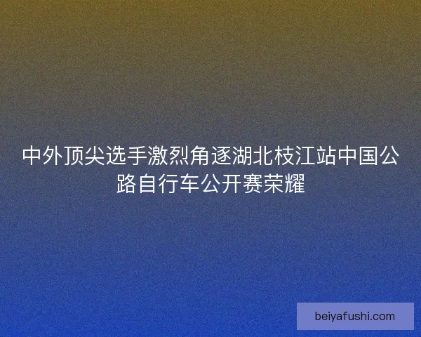 中外顶尖选手激烈角逐湖北枝江站中国公路自行车公开赛荣耀