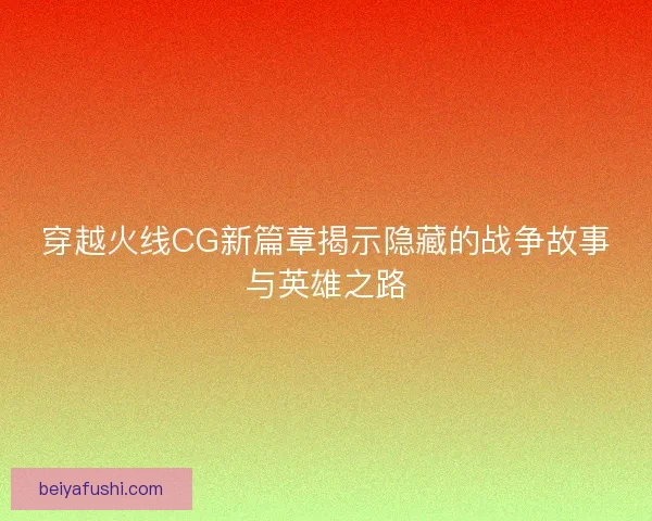穿越火线CG新篇章揭示隐藏的战争故事与英雄之路