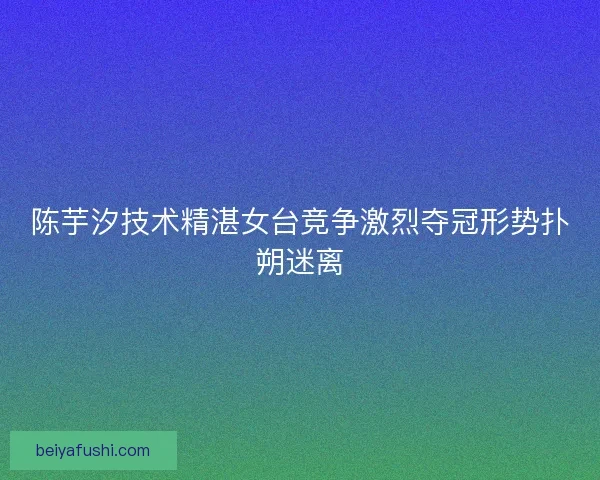 陈芋汐技术精湛女台竞争激烈夺冠形势扑朔迷离