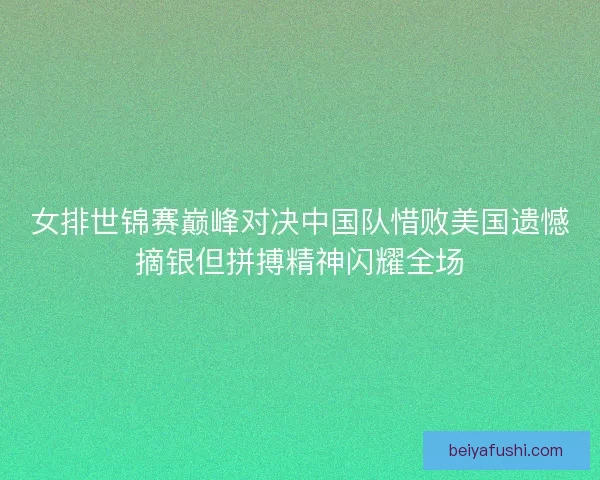 女排世锦赛巅峰对决中国队惜败美国遗憾摘银但拼搏精神闪耀全场