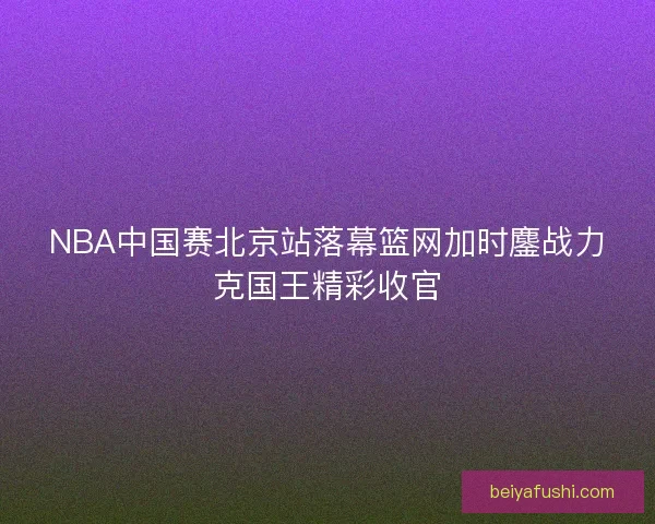 NBA中国赛北京站落幕篮网加时鏖战力克国王精彩收官