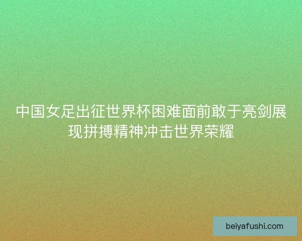 中国女足出征世界杯困难面前敢于亮剑展现拼搏精神冲击世界荣耀