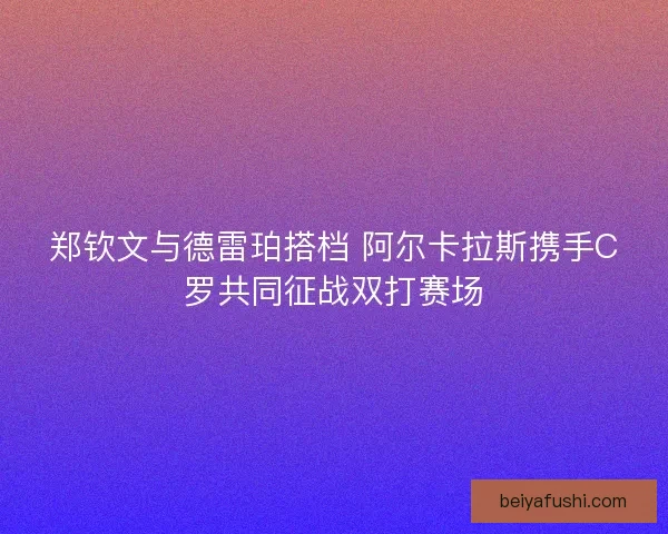 郑钦文与德雷珀搭档 阿尔卡拉斯携手C罗共同征战双打赛场 郑钦文与德雷珀搭档 阿尔卡拉斯携手C罗共同征战双打赛场