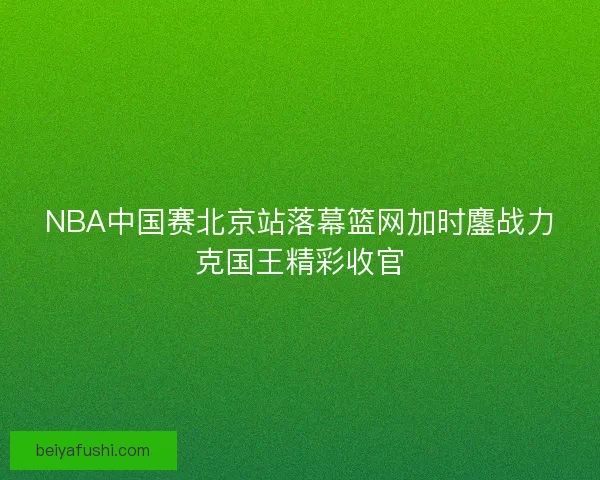 NBA中国赛北京站落幕篮网加时鏖战力克国王精彩收官 NBA中国赛北京站落幕篮网加时鏖战力克国王精彩收官