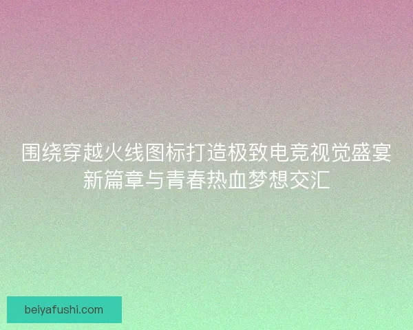 围绕穿越火线图标打造极致电竞视觉盛宴新篇章与青春热血梦想交汇 围绕穿越火线图标打造极致电竞视觉盛宴新篇章与青春热血梦想交汇