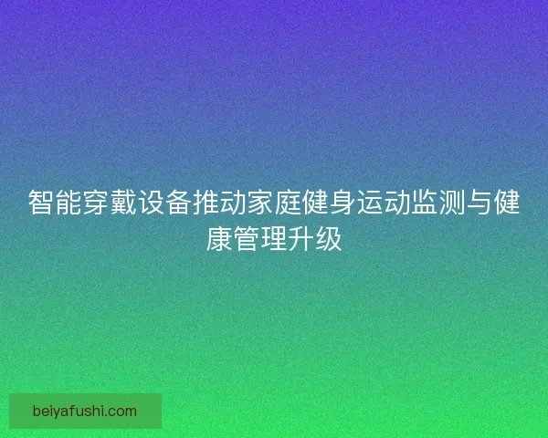 智能穿戴设备推动家庭健身运动监测与健康管理升级 智能穿戴设备推动家庭健身运动监测与健康管理升级