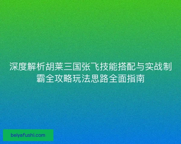 深度解析胡莱三国张飞技能搭配与实战制霸全攻略玩法思路全面指南 深度解析胡莱三国张飞技能搭配与实战制霸全攻略玩法思路全面指南