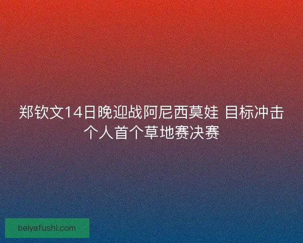 郑钦文14日晚迎战阿尼西莫娃 目标冲击个人首个草地赛决赛