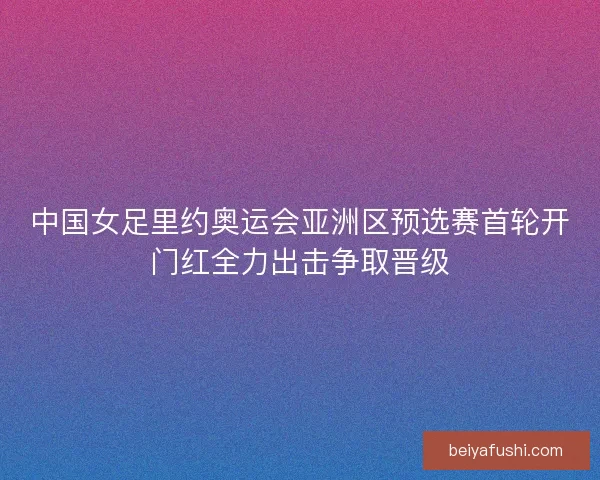 中国女足里约奥运会亚洲区预选赛首轮开门红全力出击争取晋级