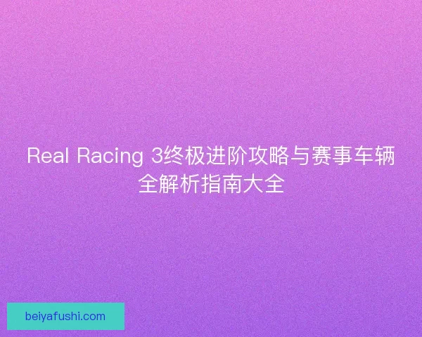 Real Racing 3终极进阶攻略与赛事车辆全解析指南大全