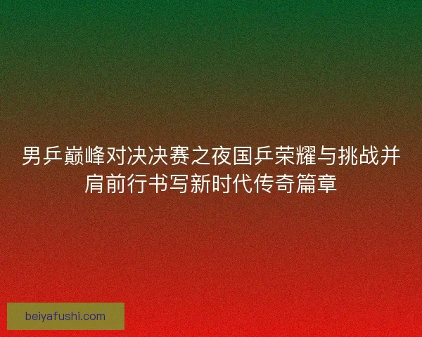 男乒巅峰对决决赛之夜国乒荣耀与挑战并肩前行书写新时代传奇篇章