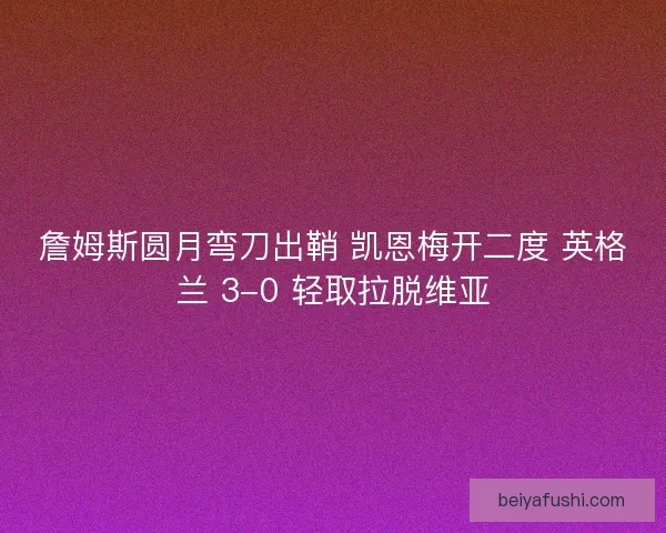 詹姆斯圆月弯刀出鞘 凯恩梅开二度 英格兰 3-0 轻取拉脱维亚