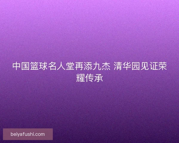 中国篮球名人堂再添九杰 清华园见证荣耀传承