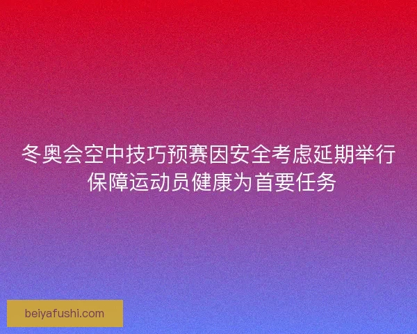 冬奥会空中技巧预赛因安全考虑延期举行 保障运动员健康为首要任务